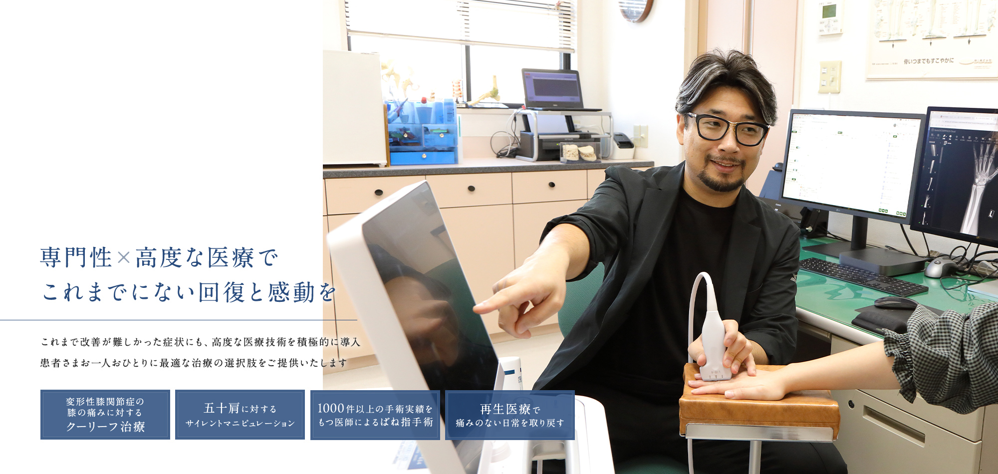 専門性×高度な医療でこれまでにない回復と感動を これまで改善が難しかった症状にも、高度な医療技術を積極的に導入患者さまお一人おひとりに最適な治療の選択肢をご提供いたします 変形性膝関節症の膝の痛みに対するクーリーフ治療 五十肩に対するサイレントマニピュレーション 1000件以上の手術実績をもつ医師によるばね指手術 再生医療で痛みのない日常を取り戻す