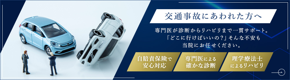 交通事故にあわれた方へ 専門医が診断からリハビリまで一貫サポート。「どこに行けばいいの？」そんな不安も当院にお任せください。自賠責保険で安心対応 専門医による確かな診断 理学療法士によるリハビリ