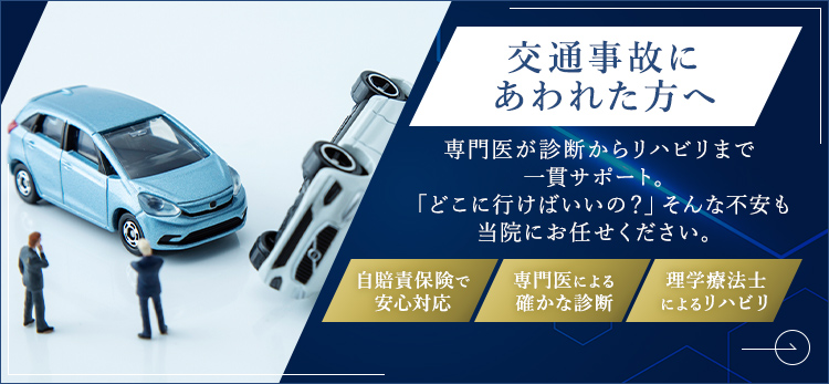 交通事故にあわれた方へ 専門医が診断からリハビリまで一貫サポート。「どこに行けばいいの？」そんな不安も当院にお任せください。自賠責保険で安心対応 専門医による確かな診断 理学療法士によるリハビリ